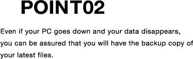 POINT02 Even if your PC goes down and your data disappears, you can be assured that you will have the backup copy of your latest files.