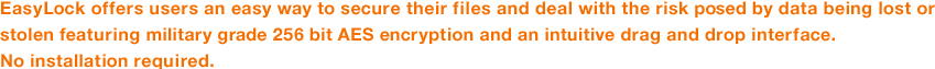 EasyLock offers users an easy way to secure their files and deal with the risk posed by data being lost or stolen featuring military grade 256 bit AES encryption and an intuitive drag and drop interface.No installation required.