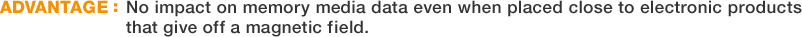 ADVANTAGE:No impact on memory media data even when placed close to electronic products that give off a magnetic field.